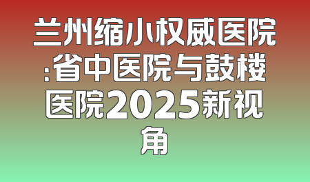 兰州缩小权威医院：省中医院与鼓楼医院2025新视角