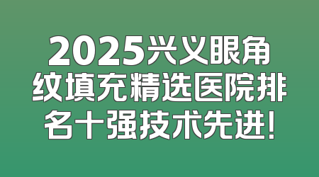 2025兴义眼角纹填充精选医院排名十强技术先进！