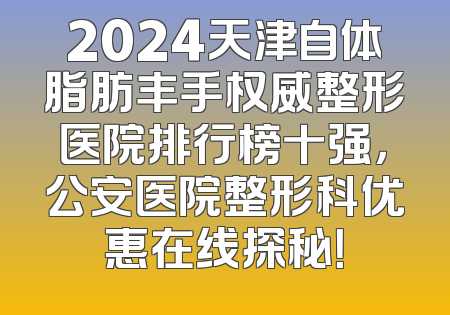 2024天津自体脂肪丰手权威整形医院排行榜十强，公安医院整形科优惠在线探秘！