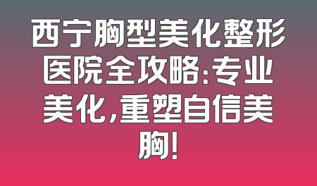 西宁胸型美化整形医院全攻略：专业美化，重塑自信美胸！