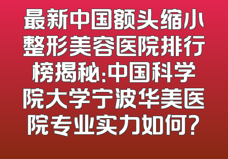 最新中国额头缩小整形美容医院排行榜揭秘：中国科学院大学宁波华美医院专业实力如何？