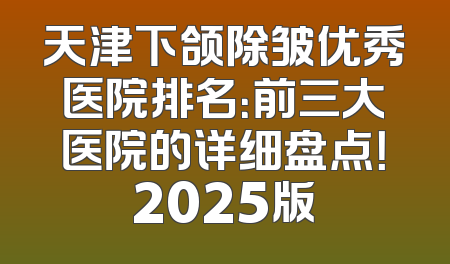 天津下颌除皱优秀医院排名：前三大医院的详细盘点！2025版