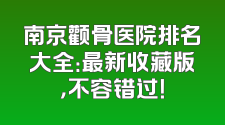 南京颧骨医院排名大全：最新收藏版，不容错过！