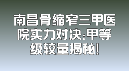 南昌骨缩窄三甲医院实力对决：甲等级较量揭秘！