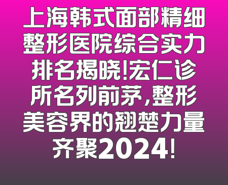 上海韩式面部精细整形医院综合实力排名揭晓！宏仁诊所名列前茅，整形美容界的翘楚力量齐聚2024！