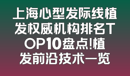 上海心型发际线植发权威机构排名TOP10盘点！植发前沿技术一览