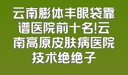 云南膨体丰眼袋靠谱医院前十名！云南高原皮肤病医院技术绝绝子
