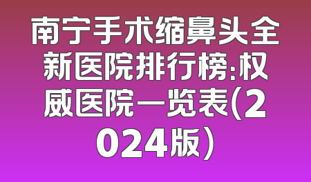 南宁手术缩鼻头全新医院排行榜：权威医院一览表（2024版）