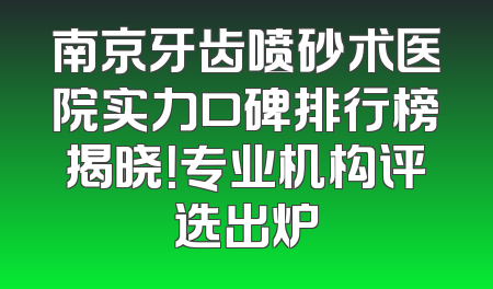 南京牙齿喷砂术医院实力口碑排行榜揭晓！专业机构评选出炉
