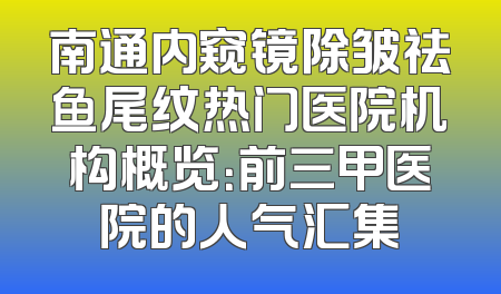 南通内窥镜除皱祛鱼尾纹热门医院机构概览：前三甲医院的人气汇集