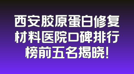 西安胶原蛋白修复材料医院口碑排行榜前五名揭晓！