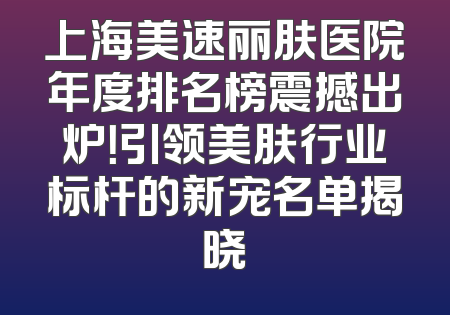 上海美速丽肤医院年度排名榜震撼出炉！引领美肤行业标杆的新宠名单揭晓