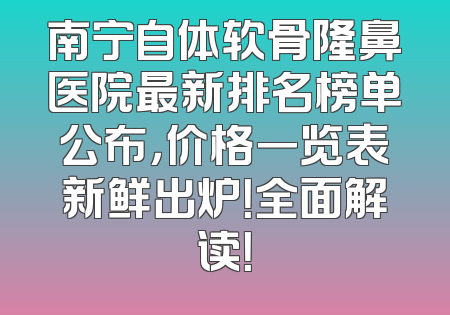 南宁自体软骨隆鼻医院最新排名榜单公布，价格一览表新鲜出炉！全面解读！