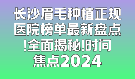 长沙眉毛种植正规医院榜单最新盘点！全面揭秘！时间焦点2024
