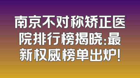 南京不对称矫正医院排行榜揭晓：最新权威榜单出炉！