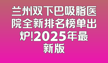 兰州双下巴吸脂医院全新排名榜单出炉！2025年最新版