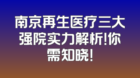 南京再生医疗三大强院实力解析！你需知晓！