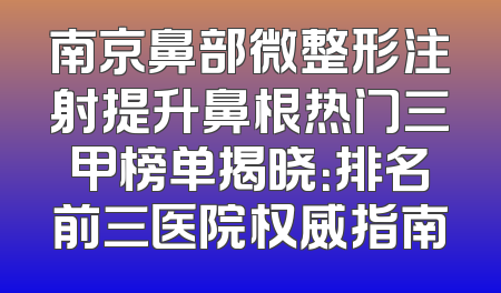 南京鼻部微整形注射提升鼻根热门三甲榜单揭晓：排名前三医院权威指南