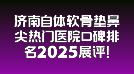 济南自体软骨垫鼻尖热门医院口碑排名2025展评！