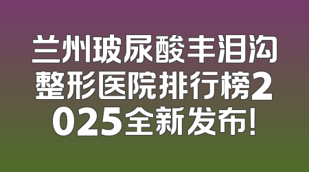 兰州玻尿酸丰泪沟整形医院排行榜2025全新发布！