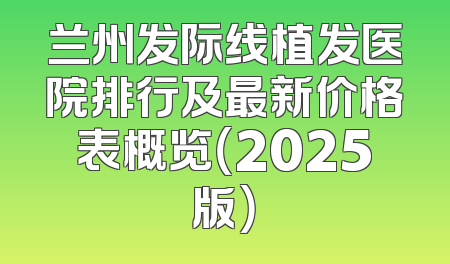 兰州发际线植发医院排行及最新价格表概览（2025版）