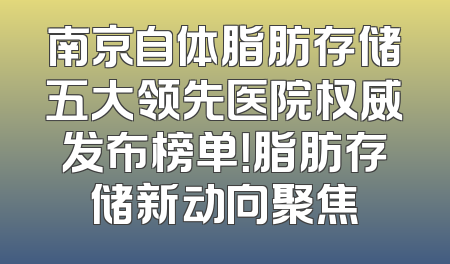 南京自体脂肪存储五大领先医院权威发布榜单！脂肪存储新动向聚焦