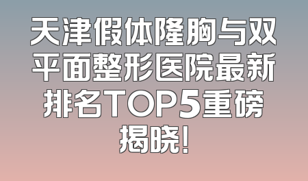 天津假体隆胸与双平面整形医院最新排名TOP5重磅揭晓！