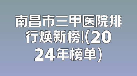 南昌市三甲医院排行焕新榜！(2024年榜单)