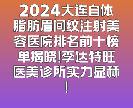 2024大连自体脂肪眉间纹注射美容医院排名前十榜单揭晓！李达特旺医美诊所实力显赫！