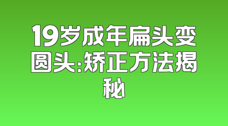 19岁成年扁头变圆头：矫正方法揭秘