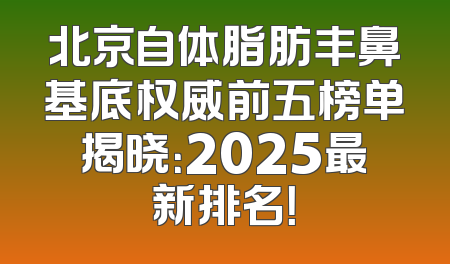 北京自体脂肪丰鼻基底权威前五榜单揭晓：2025最新排名！