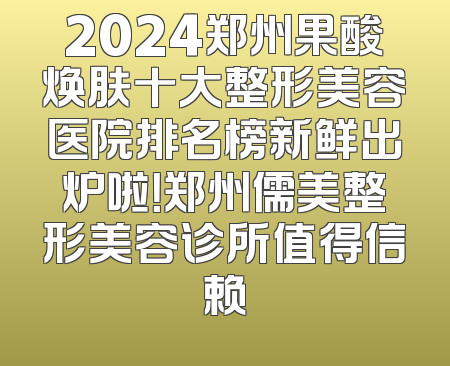 2024郑州果酸焕肤十大整形美容医院排名榜新鲜出炉啦！郑州儒美整形美容诊所值得信赖
