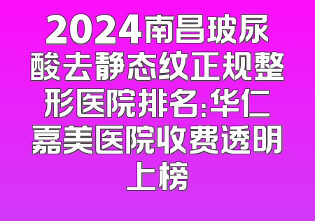 2024南昌玻尿酸去静态纹正规整形医院排名：华仁嘉美医院收费透明上榜