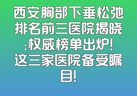 西安胸部下垂松弛排名前三医院揭晓：权威榜单出炉！这三家医院备受瞩目！