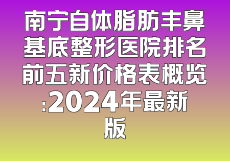 南宁自体脂肪丰鼻基底整形医院排名前五新价格表概览：2024年最新版
