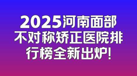 2025河南面部不对称矫正医院排行榜全新出炉！