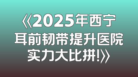 《2025年西宁耳前韧带提升医院实力大比拼！》