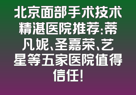 北京面部手术技术精湛医院推荐：蒂凡妮、圣嘉荣、艺星等五家医院值得信任！