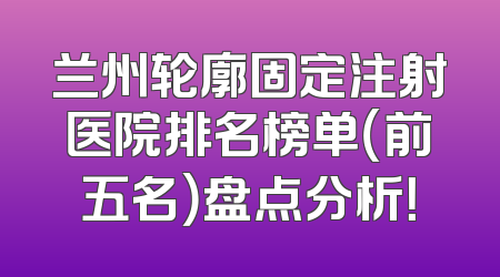 兰州轮廓固定注射医院排名榜单（前五名）盘点分析！