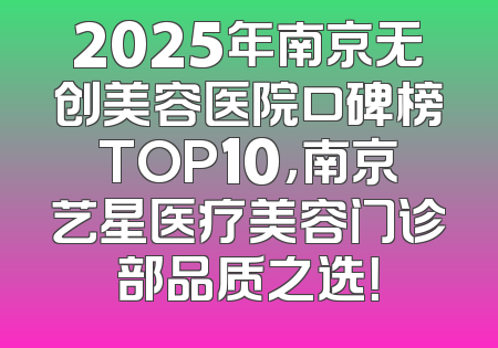 2025年南京无创美容医院口碑榜TOP10，南京艺星医疗美容门诊部品质之选！