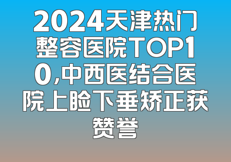 2024天津热门整容医院TOP10，中西医结合医院上睑下垂矫正获赞誉