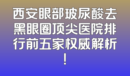 西安眼部玻尿酸去黑眼圈顶尖医院排行前五家权威解析！