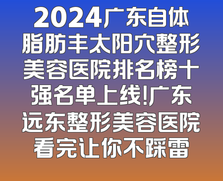 2024广东自体脂肪丰太阳穴整形美容医院排名榜十强名单上线！广东远东整形美容医院看完让你不踩雷