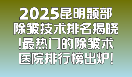 2025昆明颞部除皱技术排名揭晓！最热门的除皱术医院排行榜出炉！