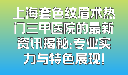 上海套色纹眉术热门三甲医院的最新资讯揭秘：专业实力与特色展现！