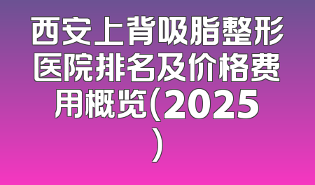 西安上背吸脂整形医院排名及价格费用概览（2025）