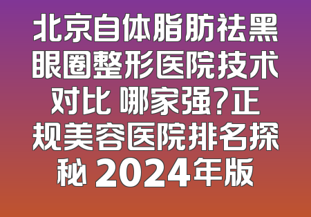 北京自体脂肪祛黑眼圈整形医院技术对比 哪家强？正规美容医院排名探秘 2024年版