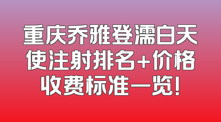 重庆乔雅登濡白天使注射排名+价格收费标准一览!