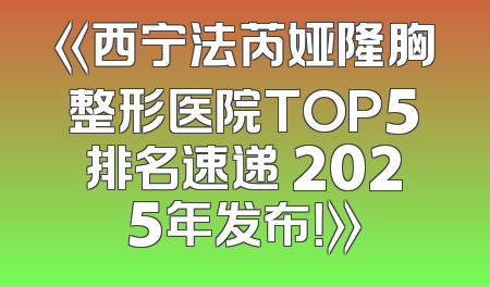 《西宁法芮娅隆胸整形医院TOP5排名速递 2025年发布！》