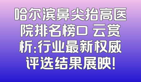 哈尔滨鼻尖抬高医院排名榜口呑云赏析：行业最新权威评选结果展映！